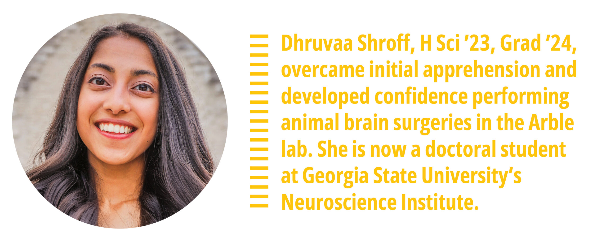 Dhruvaa Shroff, 
H Sci ’23, Grad ’24, overcame initial apprehension and developed confidence performing animal brain surgeries in the Arble lab. She is now a doctoral student at Georgia State University’s Neuroscience Institute.